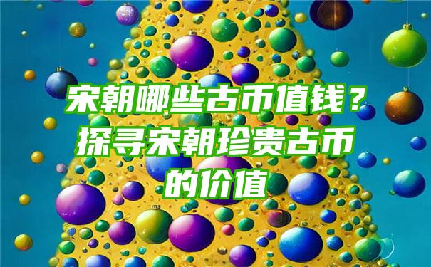 宋朝哪些古币值钱？探寻宋朝珍贵古币的价值