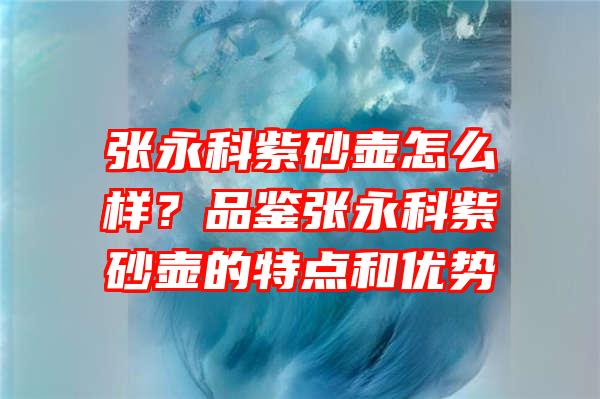 张永科紫砂壶怎么样？品鉴张永科紫砂壶的特点和优势