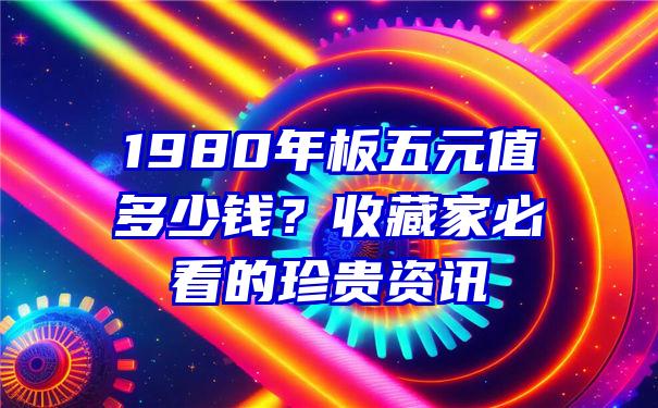 1980年板五元值多少钱？收藏家必看的珍贵资讯