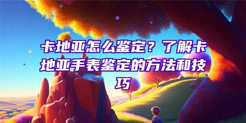 卡地亚怎么鉴定？了解卡地亚手表鉴定的方法和技巧