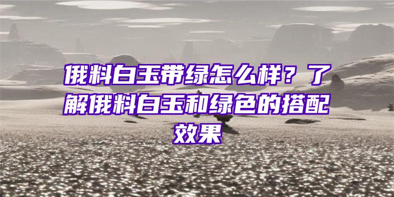 俄料白玉带绿怎么样？了解俄料白玉和绿色的搭配效果