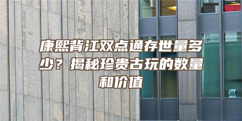 康熙背江双点通存世量多少？揭秘珍贵古玩的数量和价值