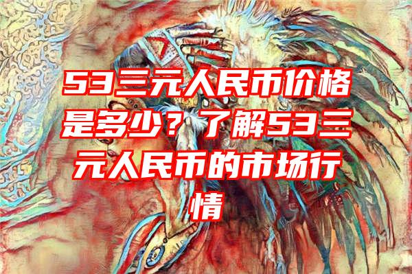 53三元人民币价格是多少？了解53三元人民币的市场行情