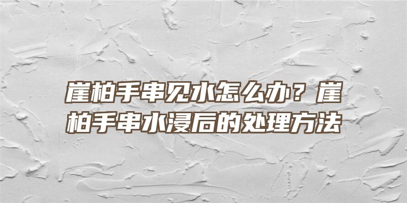 崖柏手串见水怎么办？崖柏手串水浸后的处理方法