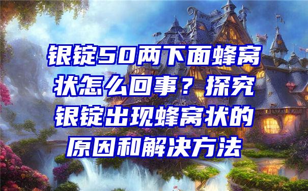 银锭50两下面蜂窝状怎么回事？探究银锭出现蜂窝状的原因和解决方法