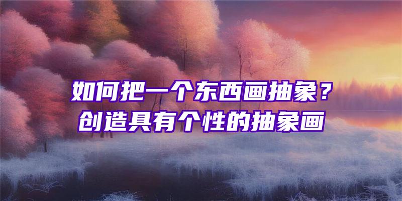 如何把一个东西画抽象？创造具有个性的抽象画