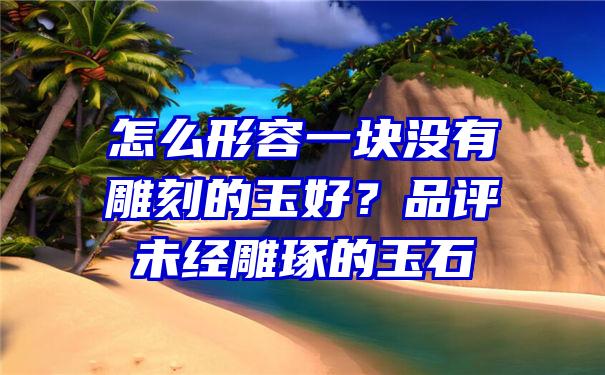 怎么形容一块没有雕刻的玉好？品评未经雕琢的玉石