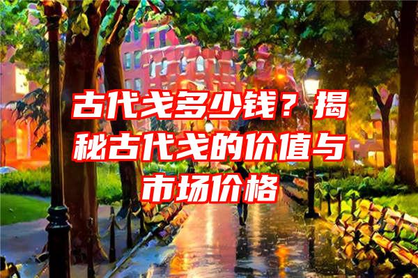 古代戈多少钱？揭秘古代戈的价值与市场价格