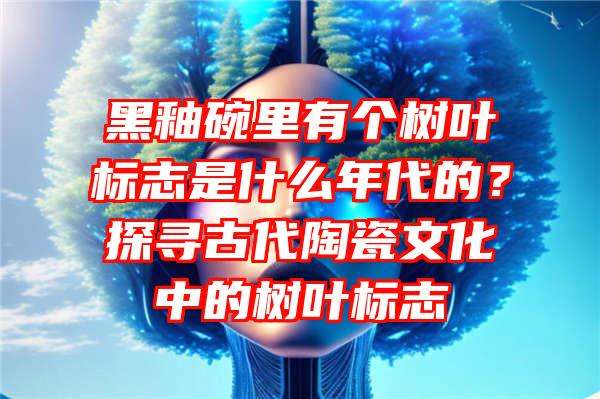 黑釉碗里有个树叶标志是什么年代的？探寻古代陶瓷文化中的树叶标志