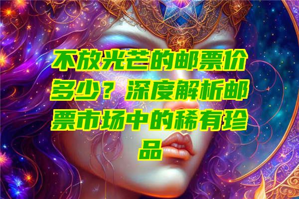 不放光芒的邮票价多少？深度解析邮票市场中的稀有珍品