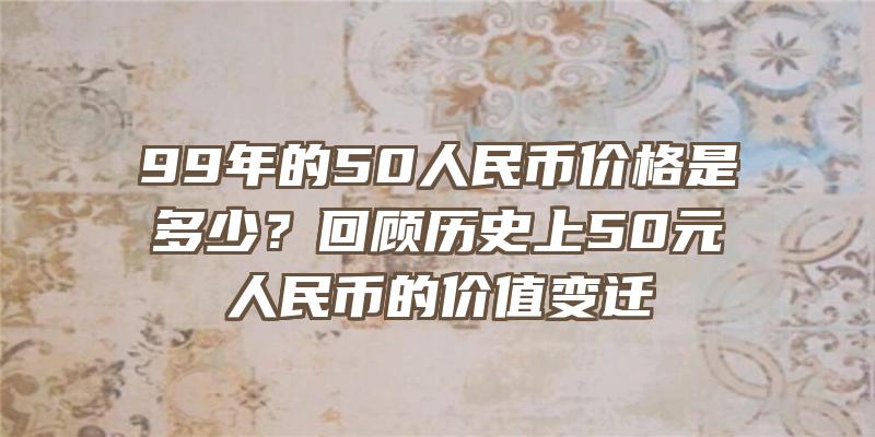 99年的50人民币价格是多少？回顾历史上50元人民币的价值变迁