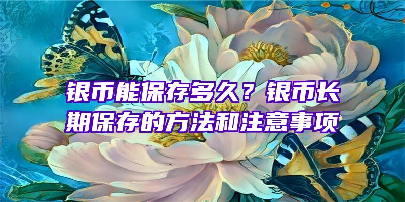 银币能保存多久？银币长期保存的方法和注意事项