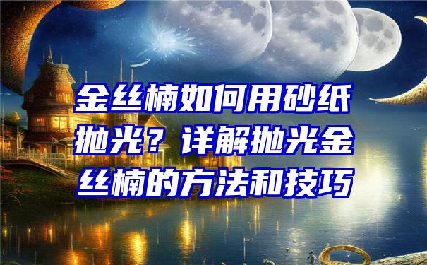 金丝楠如何用砂纸抛光？详解抛光金丝楠的方法和技巧