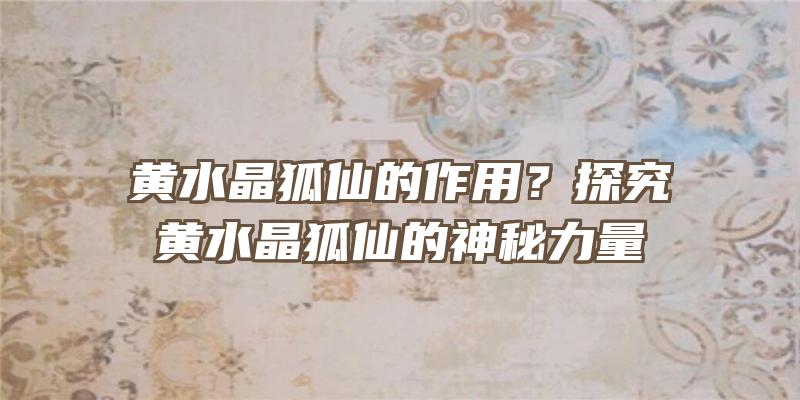 黄水晶狐仙的作用？探究黄水晶狐仙的神秘力量