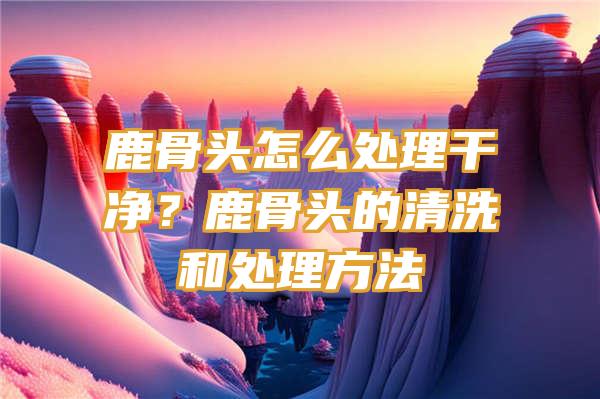 鹿骨头怎么处理干净？鹿骨头的清洗和处理方法