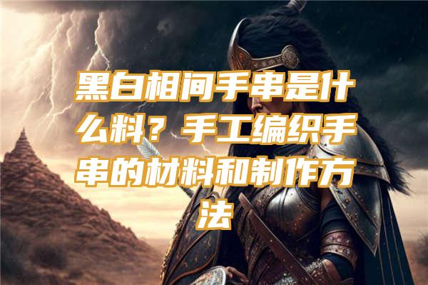 黑白相间手串是什么料？手工编织手串的材料和制作方法