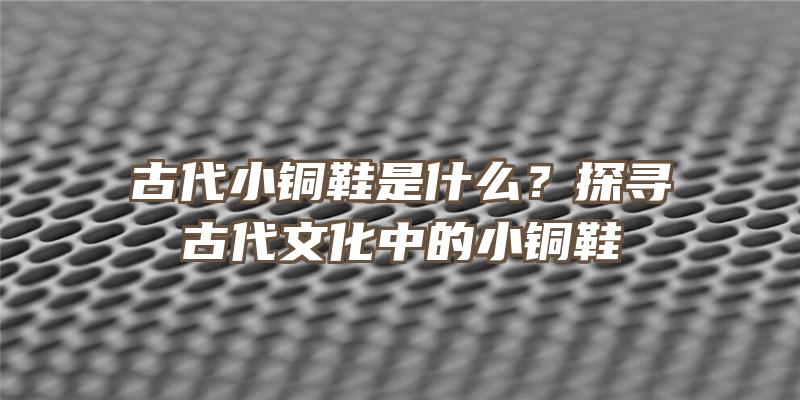 古代小铜鞋是什么？探寻古代文化中的小铜鞋