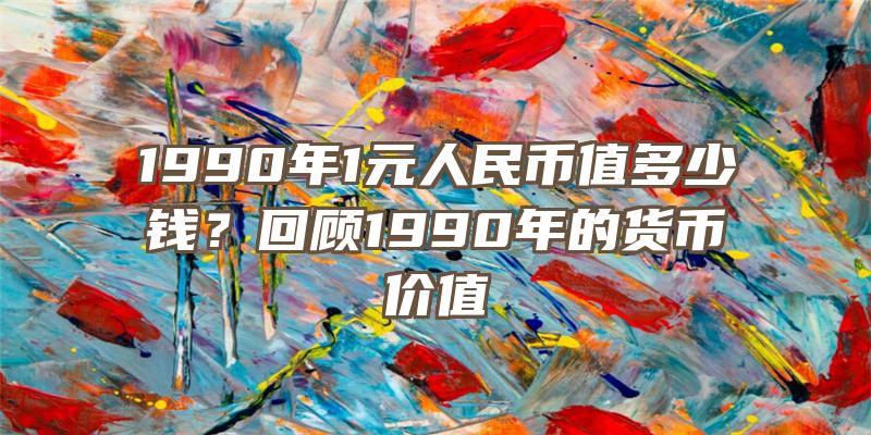 1990年1元人民币值多少钱？回顾1990年的货币价值