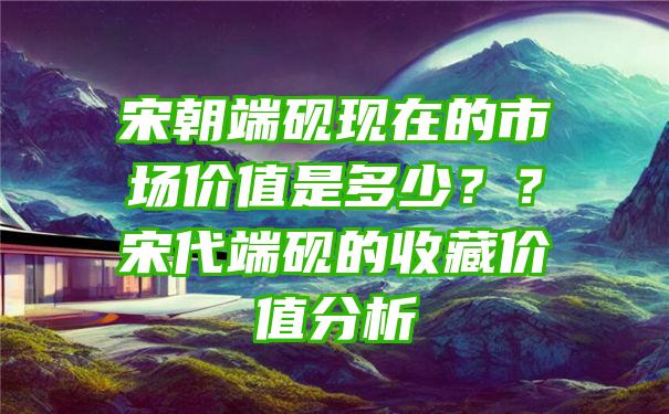 宋朝端砚现在的市场价值是多少？？宋代端砚的收藏价值分析