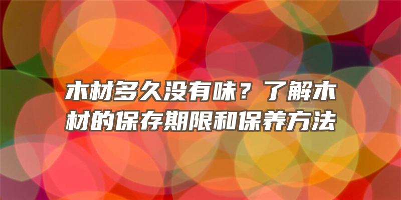 木材多久没有味？了解木材的保存期限和保养方法