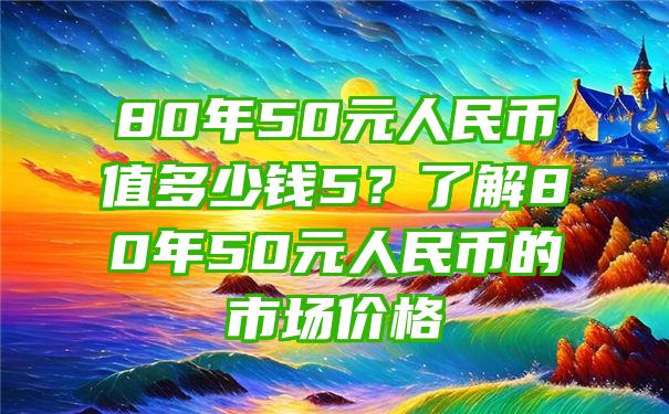 80年50元人民币值多少钱5？了解80年50元人民币的市场价格