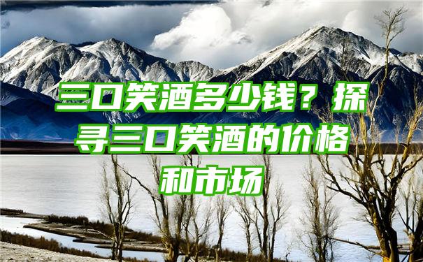 三口笑酒多少钱？探寻三口笑酒的价格和市场