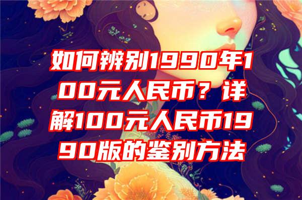 如何辨别1990年100元人民币？详解100元人民币1990版的鉴别方法