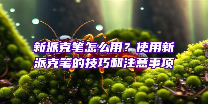 新派克笔怎么用？使用新派克笔的技巧和注意事项