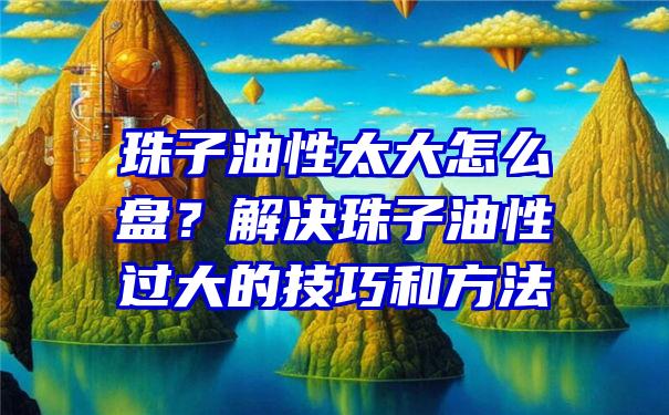 珠子油性太大怎么盘？解决珠子油性过大的技巧和方法