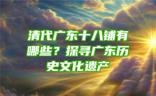 清代广东十八铺有哪些？探寻广东历史文化遗产