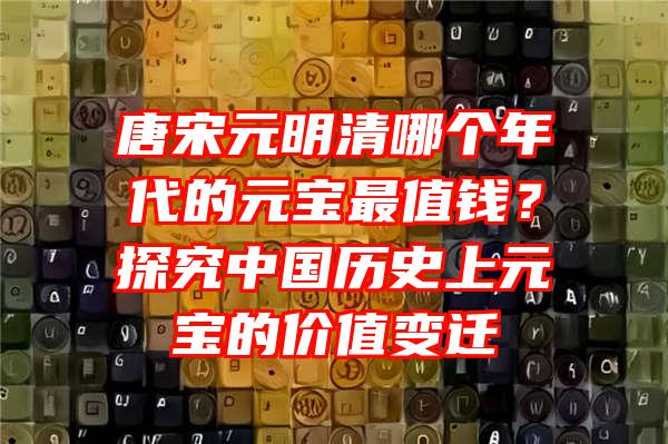 唐宋元明清哪个年代的元宝最值钱？探究中国历史上元宝的价值变迁