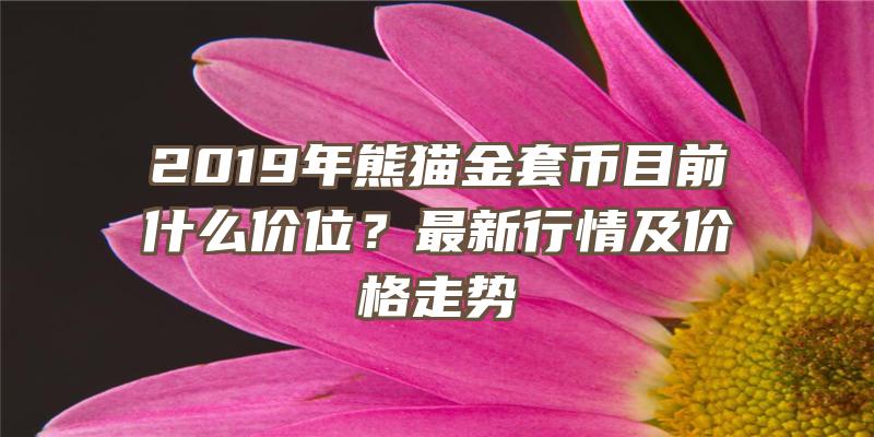 2019年熊猫金套币目前什么价位？最新行情及价格走势