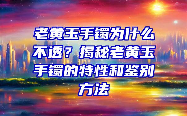 老黄玉手镯为什么不透？揭秘老黄玉手镯的特性和鉴别方法