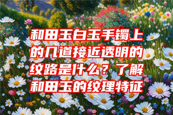 和田玉白玉手镯上的几道接近透明的纹路是什么？了解和田玉的纹理特征