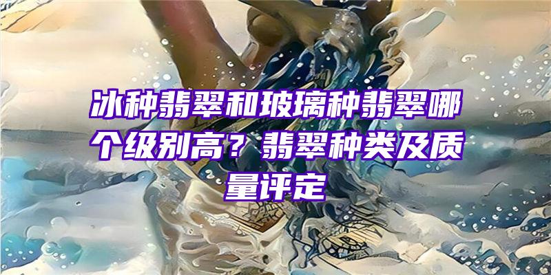 冰种翡翠和玻璃种翡翠哪个级别高？翡翠种类及质量评定