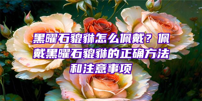 黑曜石貔貅怎么佩戴？佩戴黑曜石貔貅的正确方法和注意事项