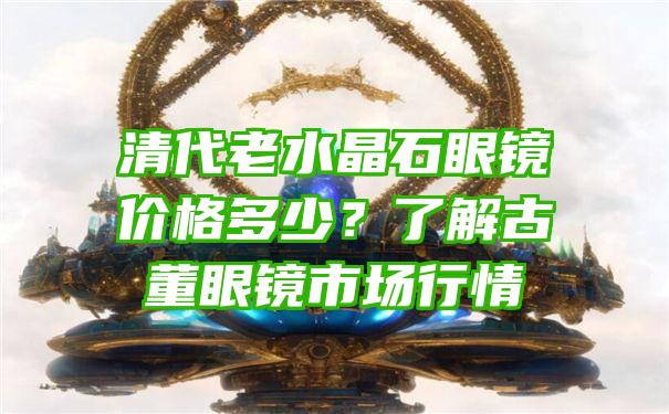 清代老水晶石眼镜价格多少？了解古董眼镜市场行情