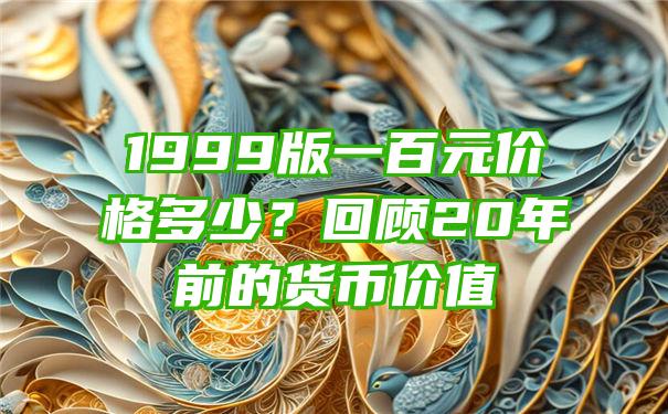 1999版一百元价格多少？回顾20年前的货币价值