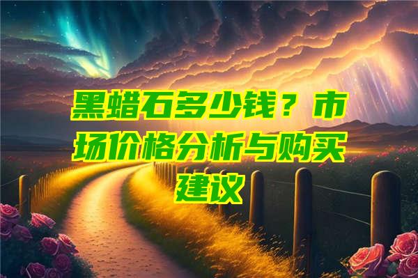 黑蜡石多少钱？市场价格分析与购买建议