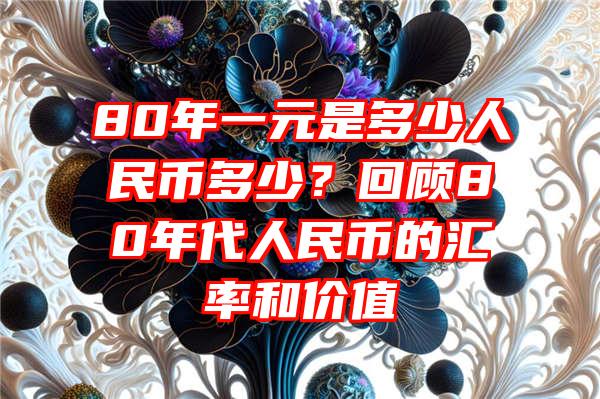 80年一元是多少人民币多少？回顾80年代人民币的汇率和价值