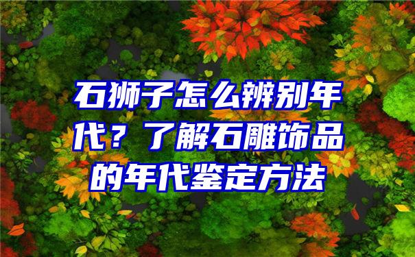 石狮子怎么辨别年代？了解石雕饰品的年代鉴定方法