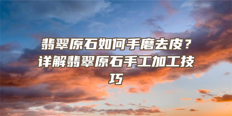 翡翠原石如何手磨去皮？详解翡翠原石手工加工技巧