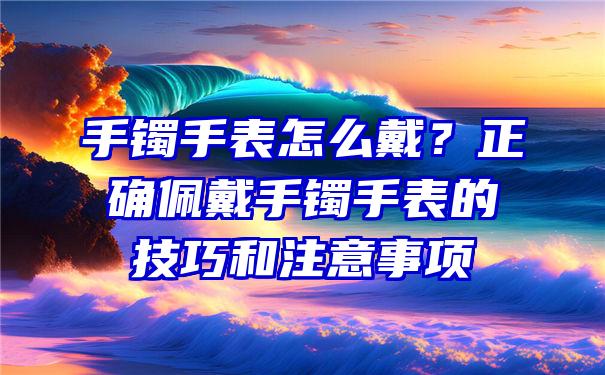 手镯手表怎么戴？正确佩戴手镯手表的技巧和注意事项