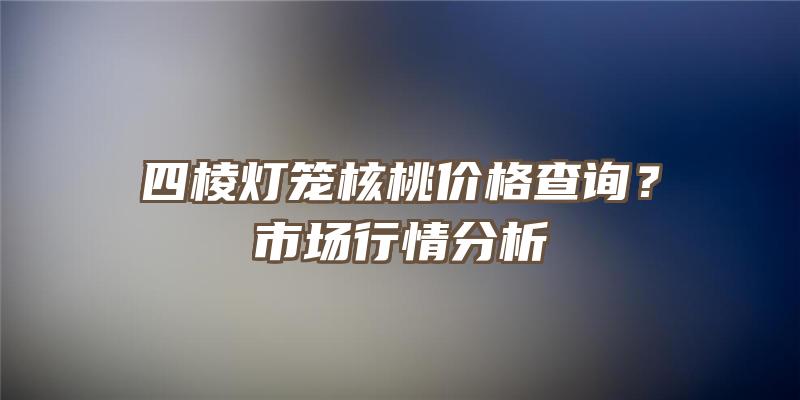 四棱灯笼核桃价格查询？市场行情分析