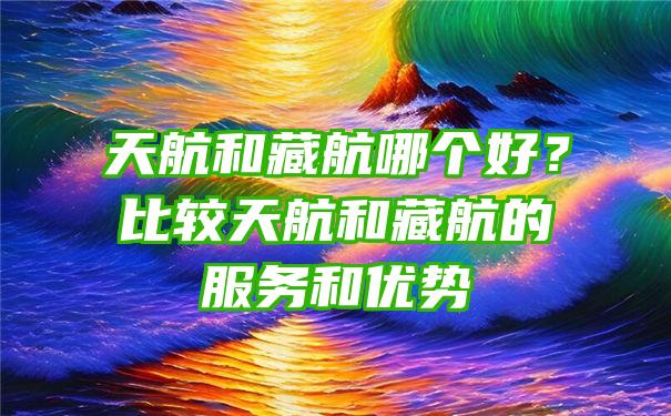 天航和藏航哪个好？比较天航和藏航的服务和优势