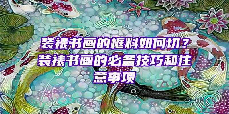 装裱书画的框料如何切？装裱书画的必备技巧和注意事项