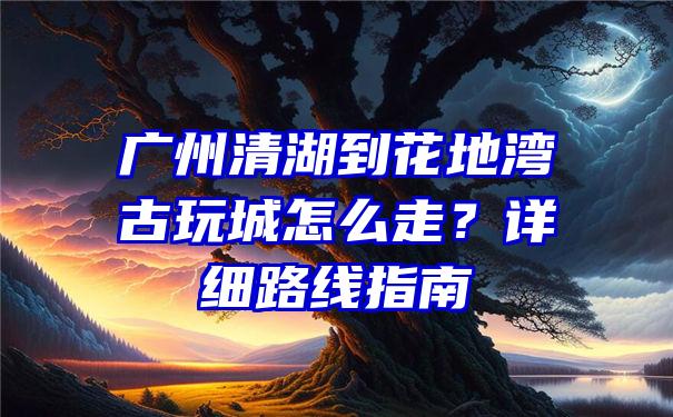 广州清湖到花地湾古玩城怎么走？详细路线指南