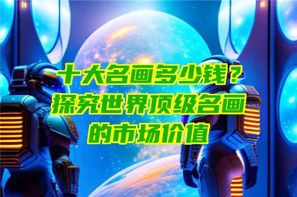 十大名画多少钱？探究世界顶级名画的市场价值