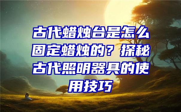 古代蜡烛台是怎么固定蜡烛的？探秘古代照明器具的使用技巧