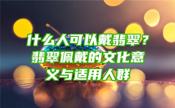 什么人可以戴翡翠？翡翠佩戴的文化意义与适用人群